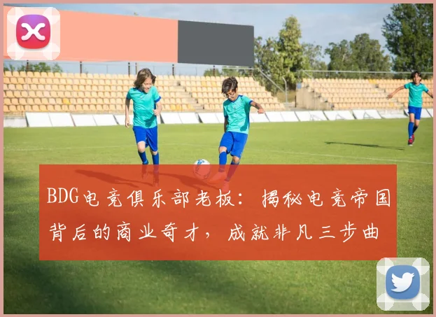 BDG电竞俱乐部老板：揭秘电竞帝国背后的商业奇才，成就非凡三步曲