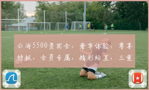 公海5500贵宾会，奢华体验，尊享特权，会员专属，精彩纷呈，三重惊喜，不容错过
