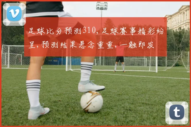 足球比分预测310,足球赛事精彩纷呈,预测结果悬念重重,一触即发
