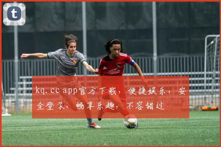 kq.cc app官方下载，便捷娱乐，安全登录，畅享乐趣，不容错过