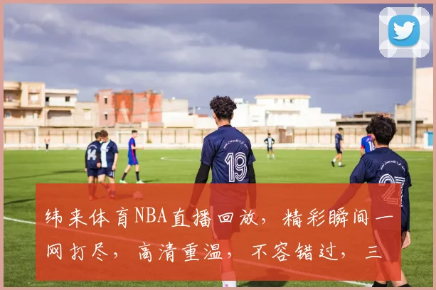 纬来体育NBA直播回放，精彩瞬间一网打尽，高清重温，不容错过，三重福利等你来