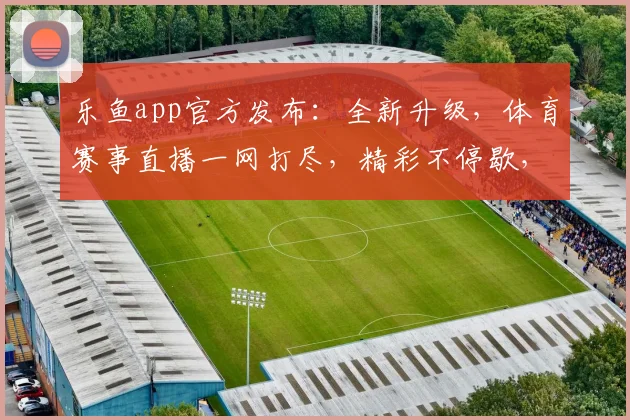 乐鱼app官方发布：全新升级，体育赛事直播一网打尽，精彩不停歇，尽享观赛乐趣，不容错过